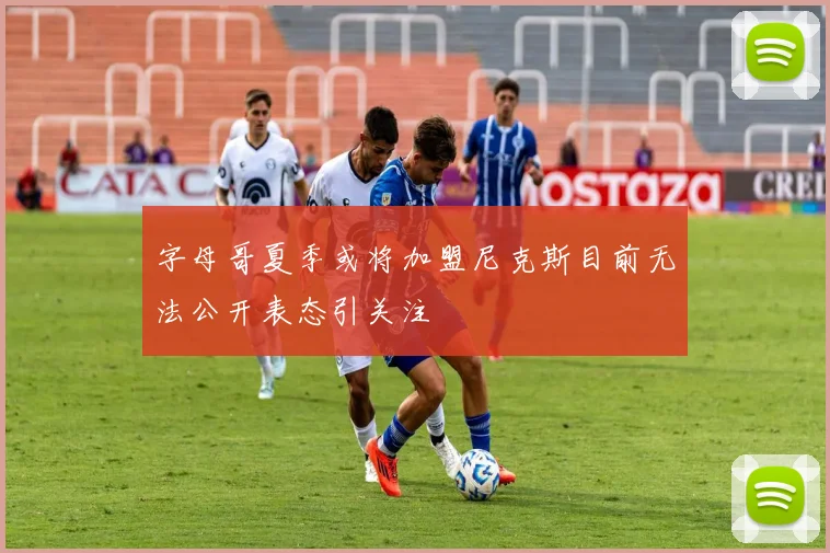 字母哥夏季或将加盟尼克斯目前无法公开表态引关注