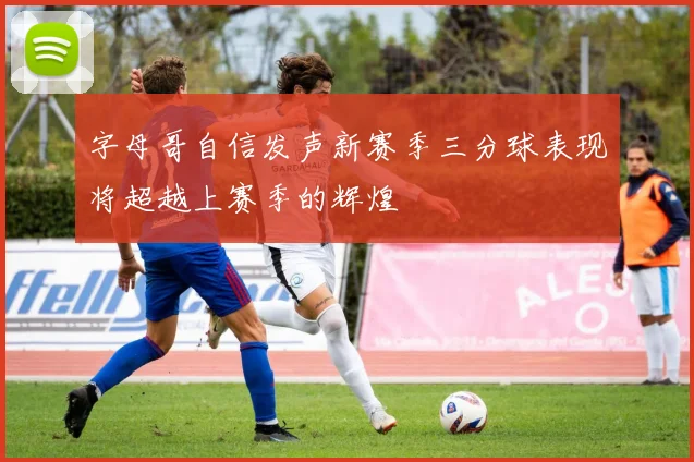 字母哥自信发声新赛季三分球表现将超越上赛季的辉煌