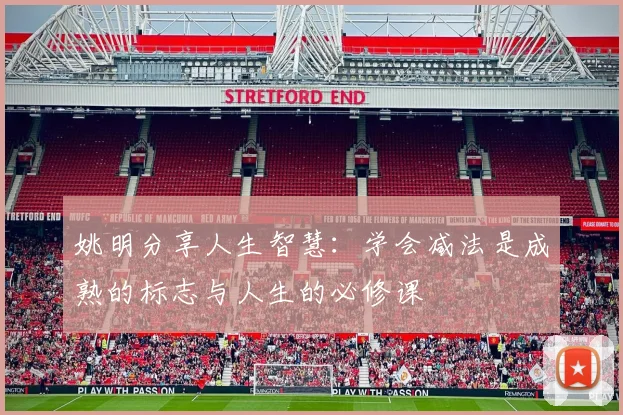 姚明分享人生智慧：学会减法是成熟的标志与人生的必修课
