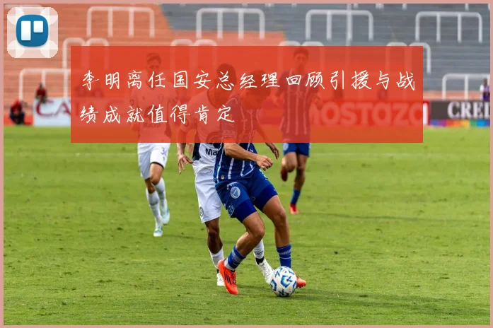 李明离任国安总经理回顾引援与战绩成就值得肯定