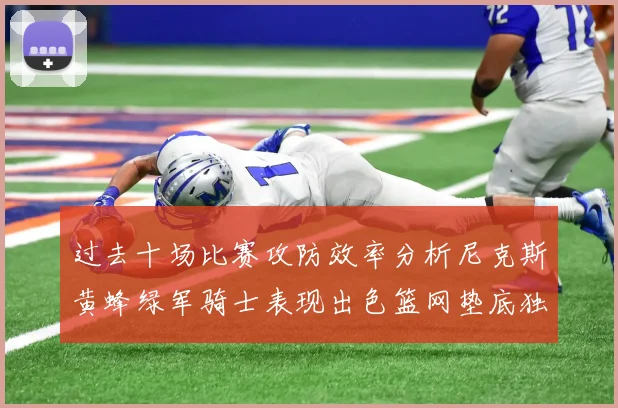 过去十场比赛攻防效率分析尼克斯黄蜂绿军骑士表现出色篮网垫底独占鳌头