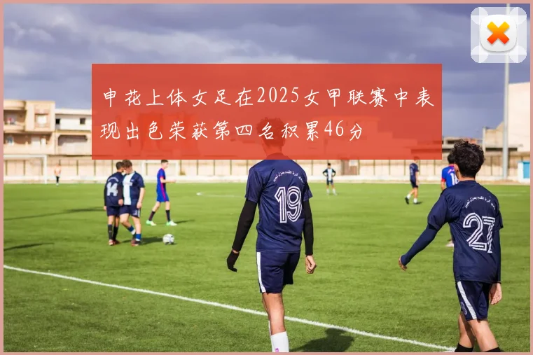 申花上体女足在2025女甲联赛中表现出色荣获第四名积累46分