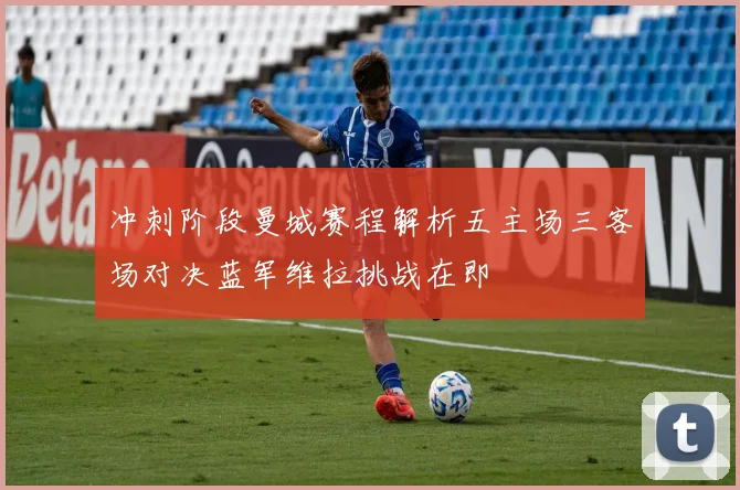 冲刺阶段曼城赛程解析五主场三客场对决蓝军维拉挑战在即
