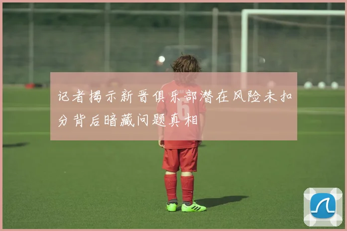 记者揭示新晋俱乐部潜在风险未扣分背后暗藏问题真相