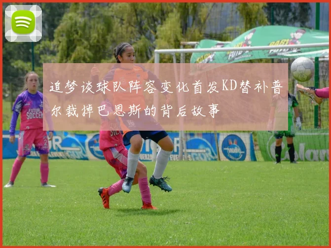 追梦谈球队阵容变化首发KD替补普尔裁掉巴恩斯的背后故事