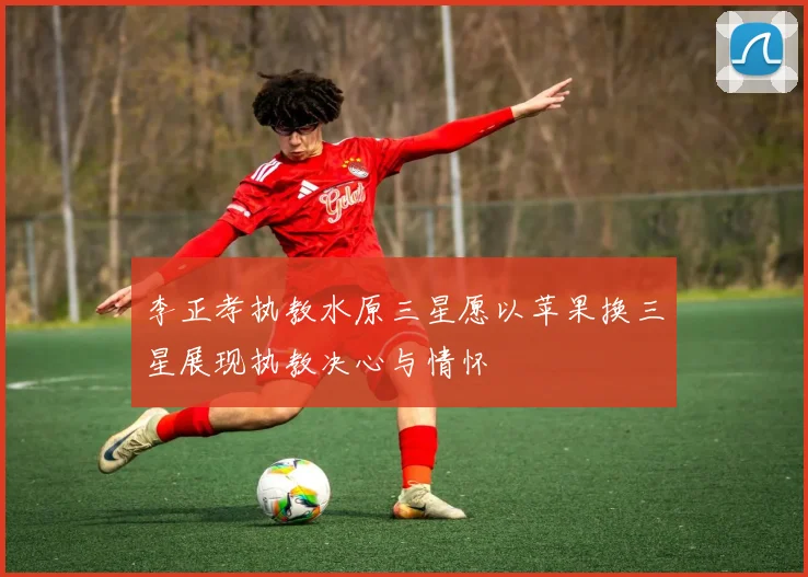 李正孝执教水原三星愿以苹果换三星展现执教决心与情怀