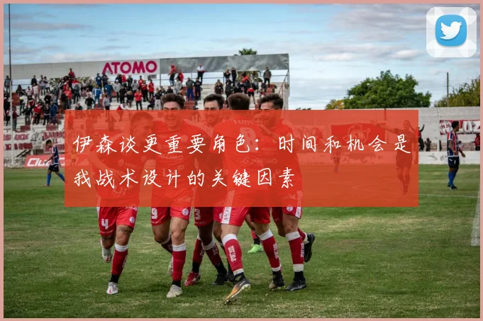 伊森谈更重要角色：时间和机会是我战术设计的关键因素