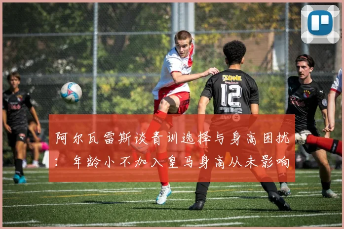 阿尔瓦雷斯谈青训选择与身高困扰：年龄小不加入皇马身高从未影响我
