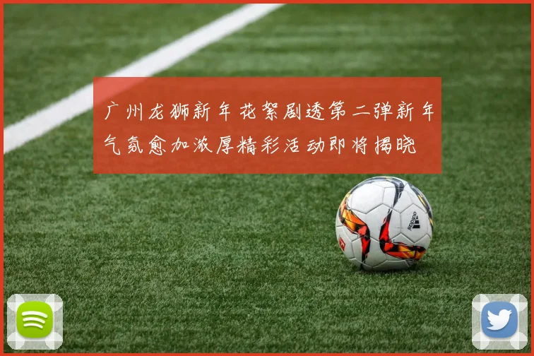 广州龙狮新年花絮剧透第二弹新年气氛愈加浓厚精彩活动即将揭晓