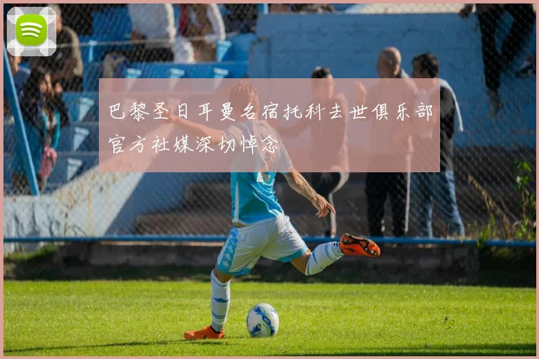 巴黎圣日耳曼名宿托科去世俱乐部官方社媒深切悼念