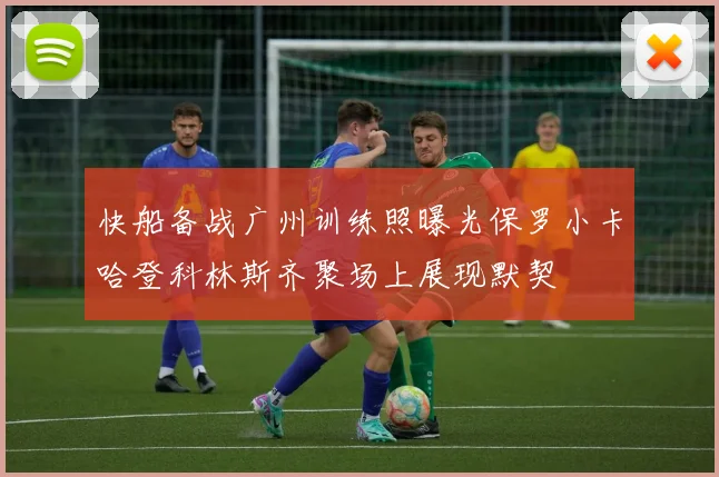 快船备战广州训练照曝光保罗小卡哈登科林斯齐聚场上展现默契