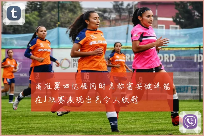 高准翼回忆福冈时光称富安健洋能在J联赛表现出色令人欣慰