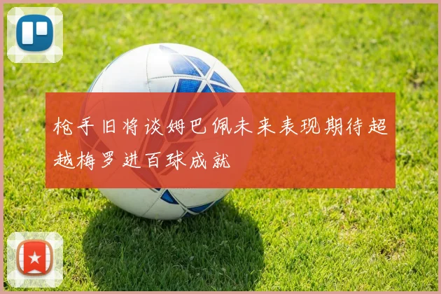 枪手旧将谈姆巴佩未来表现期待超越梅罗进百球成就