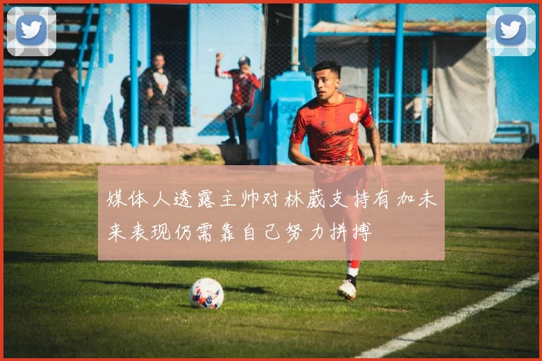 媒体人透露主帅对林葳支持有加未来表现仍需靠自己努力拼搏