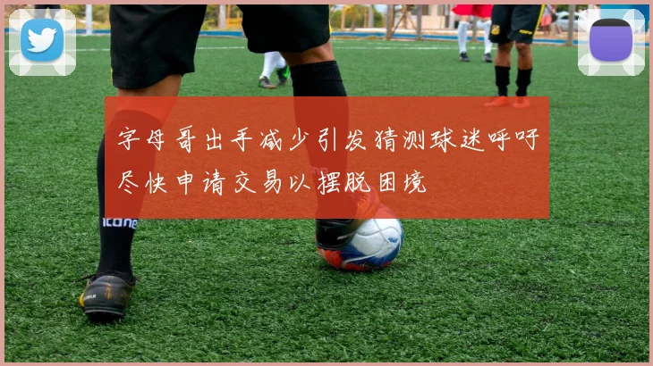 字母哥出手减少引发猜测球迷呼吁尽快申请交易以摆脱困境