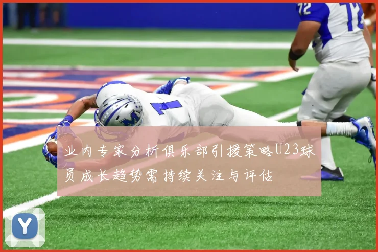 业内专家分析俱乐部引援策略U23球员成长趋势需持续关注与评估