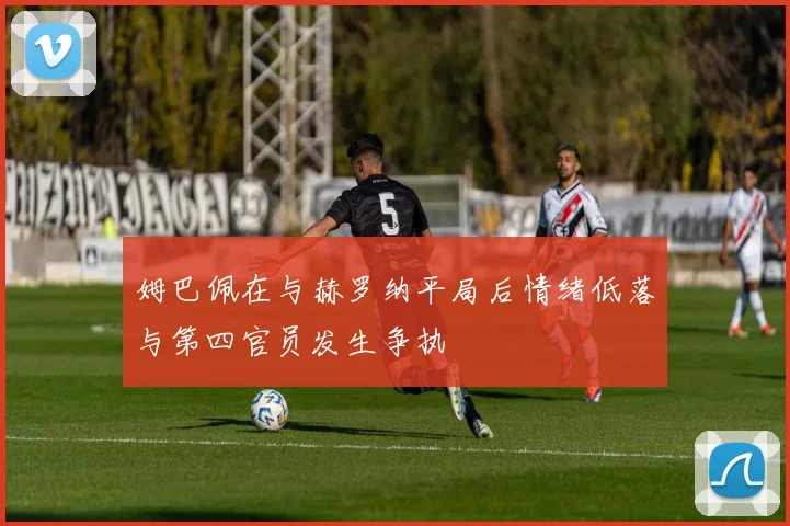 姆巴佩在与赫罗纳平局后情绪低落与第四官员发生争执
