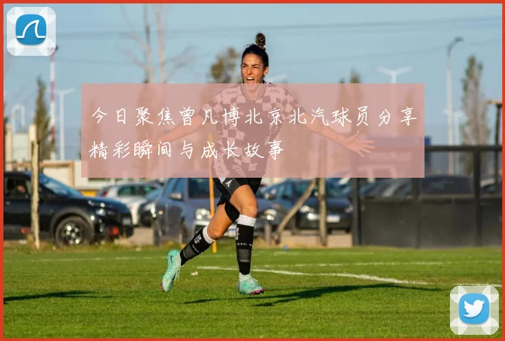 今日聚焦曾凡博北京北汽球员分享精彩瞬间与成长故事