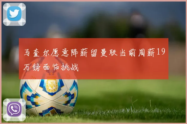马奎尔愿意降薪留曼联当前周薪19万镑面临挑战