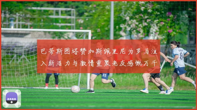 巴蒂斯图塔赞加斯佩里尼为罗马注入新活力与激情重聚老友感慨万千