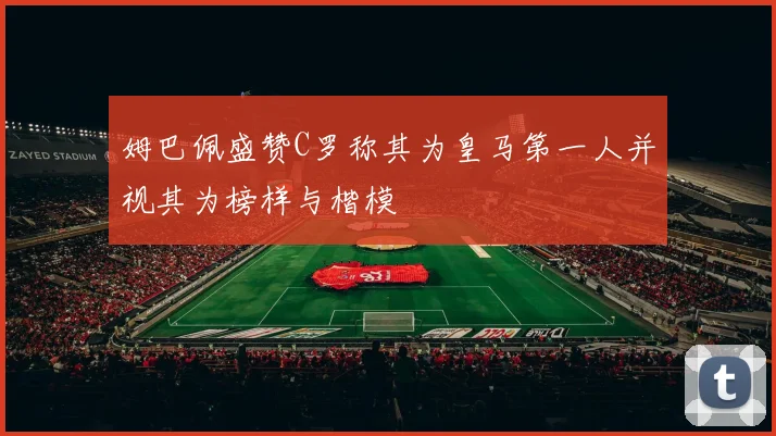 姆巴佩盛赞C罗称其为皇马第一人并视其为榜样与楷模