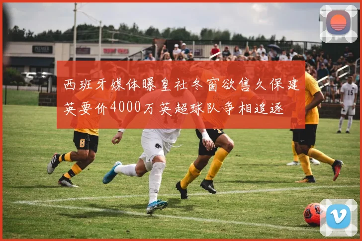 西班牙媒体曝皇社冬窗欲售久保建英要价4000万英超球队争相追逐