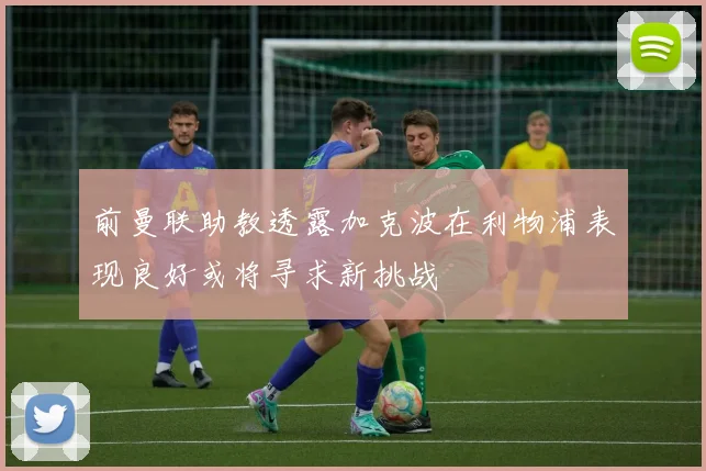 前曼联助教透露加克波在利物浦表现良好或将寻求新挑战
