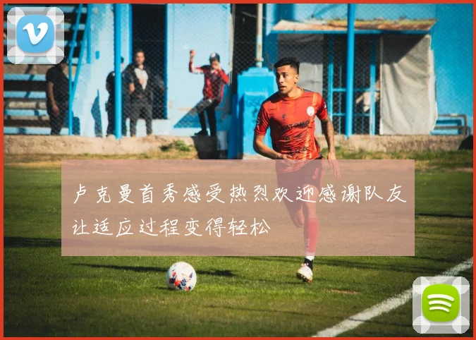 卢克曼首秀感受热烈欢迎感谢队友让适应过程变得轻松