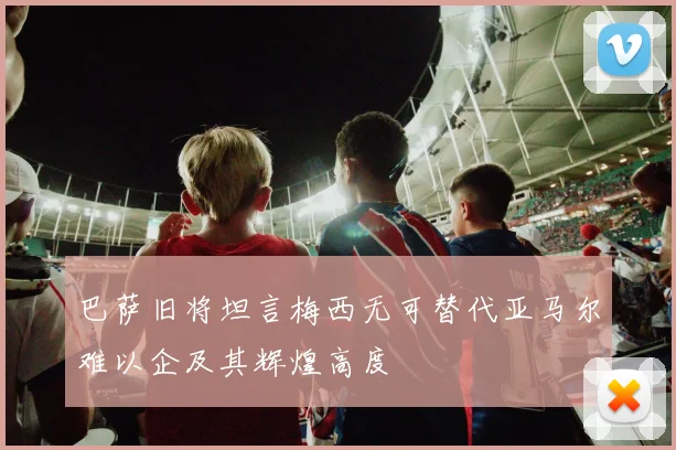 巴萨旧将坦言梅西无可替代亚马尔难以企及其辉煌高度