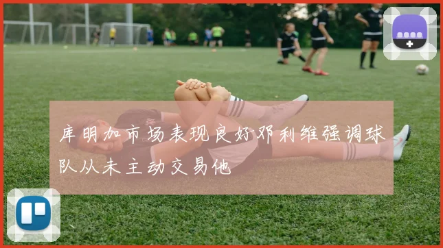 库明加市场表现良好邓利维强调球队从未主动交易他