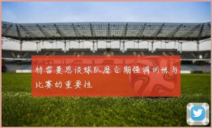 特雷曼恩谈球队磨合期强调训练与比赛的重要性