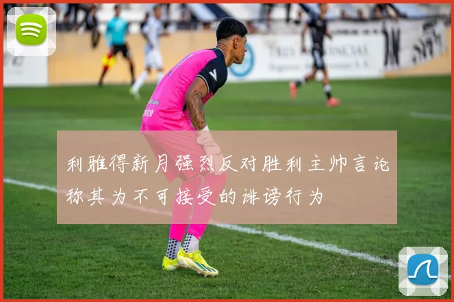 利雅得新月强烈反对胜利主帅言论称其为不可接受的诽谤行为