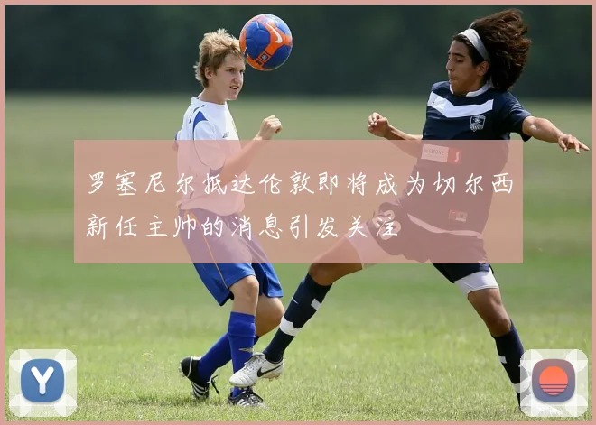 罗塞尼尔抵达伦敦即将成为切尔西新任主帅的消息引发关注