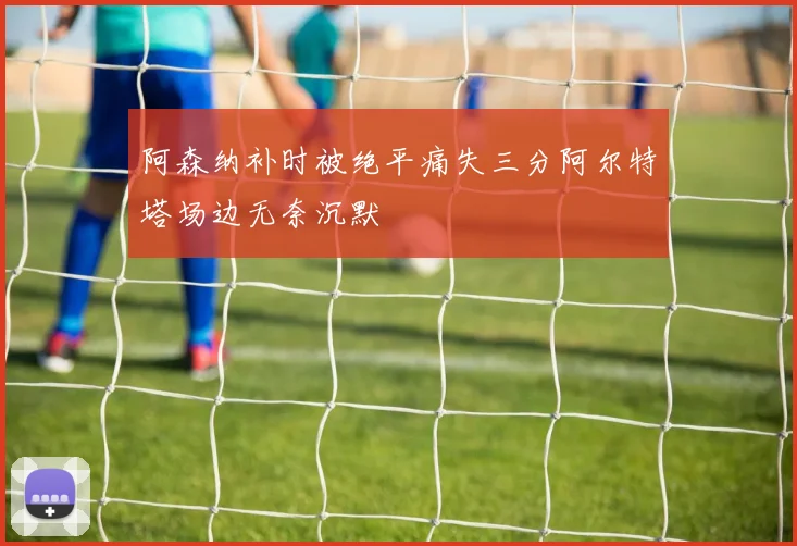 阿森纳补时被绝平痛失三分阿尔特塔场边无奈沉默