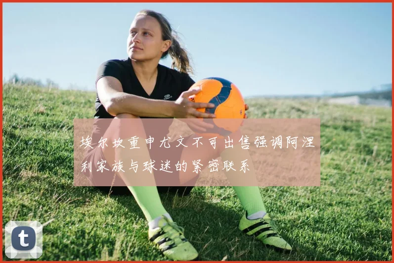 埃尔坎重申尤文不可出售强调阿涅利家族与球迷的紧密联系