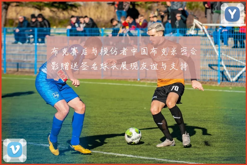 布克赛后与模仿者中国布克亲密合影赠送签名球衣展现友谊与支持