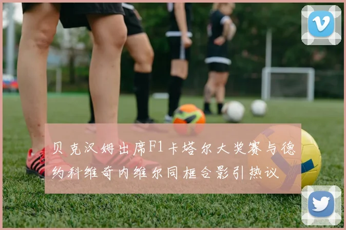 贝克汉姆出席F1卡塔尔大奖赛与德约科维奇内维尔同框合影引热议