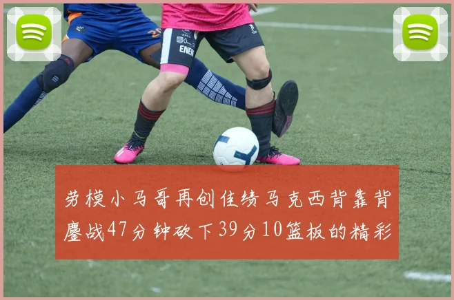 劳模小马哥再创佳绩马克西背靠背鏖战47分钟砍下39分10篮板的精彩表现