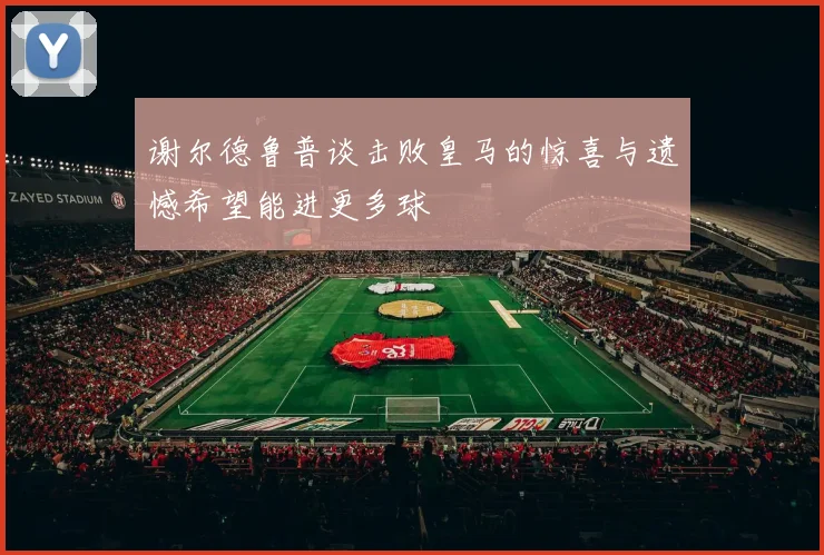 谢尔德鲁普谈击败皇马的惊喜与遗憾希望能进更多球