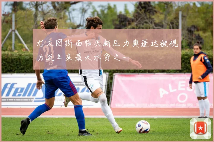 尤文图斯面临买断压力奥蓬达被视为近年来最大水货之一