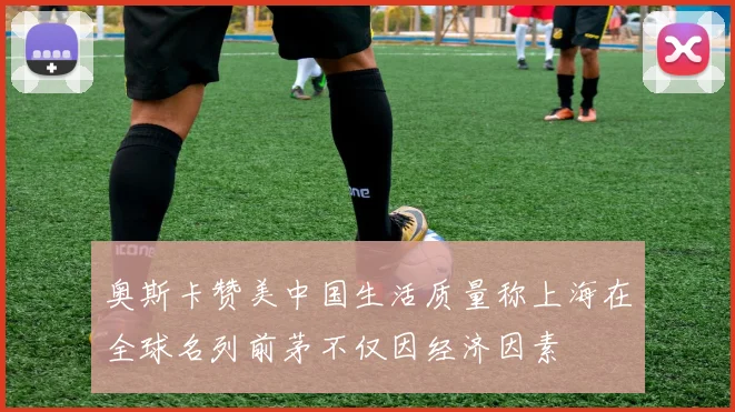 奥斯卡赞美中国生活质量称上海在全球名列前茅不仅因经济因素