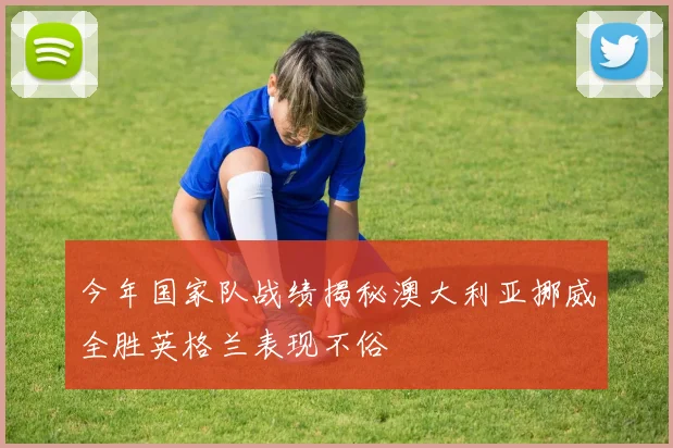 今年国家队战绩揭秘澳大利亚挪威全胜英格兰表现不俗