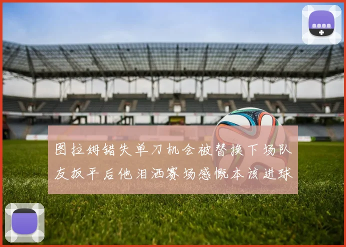 图拉姆错失单刀机会被替换下场队友扳平后他泪洒赛场感慨本该进球